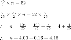 \frac { 25 }{ 2 } \times n=52\\ \\ \frac { 2 }{ 25 } \times \frac { 25 }{ 2 } \times n=52\times \frac { 2 }{ 25 } \\ \\ \therefore \quad n=\frac { 104 }{ 25 } =\frac { 100 }{ 25 } +\frac { 4 }{ 25 } =4+\frac { 4 }{ 25 } \\ \\ \therefore \quad n=4.00+0.16=4.16