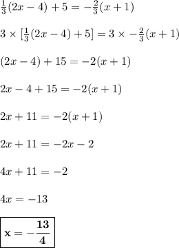 \frac{1}{3}(2x-4)+5=-\frac{2}{3}(x+1)\\\\3 \times[ \frac{1}{3}(2x-4)+5] = 3\times -\frac{2}{3}(x+1)\\\\(2x-4) + 15 = -2(x+1)\\\\2x - 4 + 15 = -2(x+1)\\\\2x + 11 = -2(x+1) \\\\2x + 11 = -2x -2\\\\4x + 11 = -2\\\\4x = -13\\\\\boxed{\bf{x = -\frac{13}{4}}}