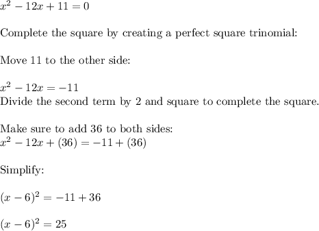 x^{2}  - 12x + 11 = 0\\\\\text{Complete the square by creating a perfect square trinomial:}\\\\ \text{Move 11 to the other side:}\\\\x^{2}  - 12x = -11\\\text{Divide the second term by 2 and square to complete the square.}\\\\\text{Make sure to add 36 to both sides:}\\x^2 - 12x + (36)  = -11 + (36)\\\\\text{Simplify:}\\\\(x - 6)^{2}  = -11 + 36 \\\\(x-6)^{2} = 25
