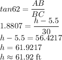 tan62=\dfrac{AB}{BC}\\1.8807=\dfrac{h-5.5}{30}\\h-5.5=56.4217\\h=61.9217\\h\approx61.92\rm\;ft