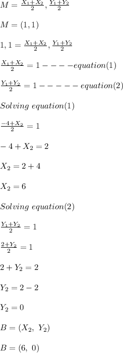 M = \frac{X_1 + X_2}{2} , \frac{Y_1 + Y_2}{2}\\\\M= (1,1)\\\\1,1 =\frac{X_1 + X_2}{2} , \frac{Y_1 + Y_2}{2}\\\\ \frac{X_1 + X_2}{2}  = 1 ----equation (1)\\\\\frac{Y_1 + Y_2}{2} = 1 -----equation(2)\\\\Solving \ equation(1)\\\\\frac{-4+ X_2}{2}  = 1\\\\-4+ X_2 = 2\\\\X_2 = 2+4\\\\X_2 = 6\\\\Solving \ equation(2)\\\\\frac{Y_1 + Y_2}{2} = 1\\\\\frac{2+ Y_2}{2} = 1\\\\2+Y_2 = 2\\\\Y_2 = 2-2\\\\Y_2 = 0\\\\B = (X_2, \ Y_2)\\\\B = (6, \ 0)