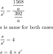 \dfrac{s}{s'}=\dfrac{\dfrac{1568}{a}}{\dfrac{392}{a}}\\\\\text{s is same for both cases}\\\\\dfrac{s}{s'}=4\\\\s=4\times s'