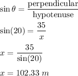\sin\theta=\dfrac{\text{perpendicular}}{\text{hypotenuse}}\\\\\sin(20)=\dfrac{35}{x}\\\\x=\dfrac{35}{\sin(20)}\\\\x=102.33\ m