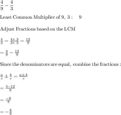 \dfrac{4}{9}-\dfrac{4}{3}\\\\\mathrm{Least\:Common\:Multiplier\:of\:}9,\:3:\quad 9\\\\\mathrm{Adjust\:Fractions\:based\:on\:the\:LCM}\\\\\frac{4}{3}=\frac{4\times\:3}{3\times\:3}=\frac{12}{9}\\\\=\frac{4}{9}-\frac{12}{9}\\\\\mathrm{Since\:the\:denominators\:are\:equal,\:combine\:the\:fractions}:\\\\\quad \frac{a}{c}\pm \frac{b}{c}=\frac{a\pm \:b}{c}\\\\=\frac{4-12}{9}\\\\=\frac{-8}{9}\\\\=-\frac{8}{9}