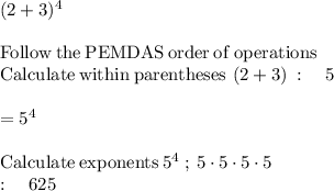 (2+3)^4\\\\\mathrm{Follow\:the\:PEMDAS\:order\:of\:operations}\\\mathrm{Calculate\:within\:parentheses}\:\left(2+3\right)\::\quad 5\\\\=5^4\\\\\mathrm{Calculate\:exponents}\:5^4\: ;\:  5\cdot 5\cdot 5\cdot 5\\:\quad 625
