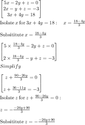\begin{bmatrix}5x-2y+z=0\\ 2x-y+z=-3\\ 3x+4y=18\end{bmatrix}\\\\\mathrm{Isolate}\:x\:\mathrm{for}\:3x+4y=18:\quad x=\frac{18-4y}{3}\\\\\mathrm{Subsititute\:}x=\frac{18-4y}{3}\\\\\begin{bmatrix}5\times\frac{18-4y}{3}-2y+z=0\\ \\2\times\frac{18-4y}{3}-y+z=-3\end{bmatrix}\\\\Simplify\\\\\begin{bmatrix}z+\frac{90-26y}{3}=0\\ \\z+\frac{36-11y}{3}=-3\end{bmatrix}\\\\\mathrm{Isolate}\:z\:\mathrm{for}\:z+\frac{90-26y}{3}=0:\\\\\quad z=-\frac{-26y+90}{3}\\\\\mathrm{Subsititute\:}z=-\frac{-26y+90}{3}