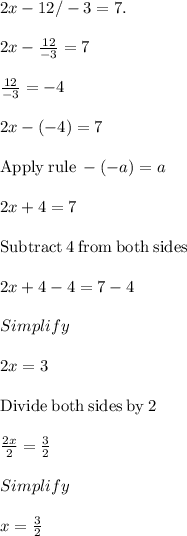 2x-12/-3=7.\\\\2x-\frac{12}{-3}=7\\\\\frac{12}{-3}=-4\\\\2x-\left(-4\right)=7\\\\\mathrm{Apply\:rule}\:-\left(-a\right)=a\\\\2x+4=7\\\\\mathrm{Subtract\:}4\mathrm{\:from\:both\:sides}\\\\2x+4-4=7-4\\\\Simplify\\\\2x=3\\\\\mathrm{Divide\:both\:sides\:by\:}2\\\\\frac{2x}{2}=\frac{3}{2}\\\\Simplify\\\\x=\frac{3}{2}