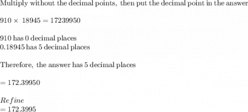 \mathrm{Multiply\:without\:the\:decimal\:points,\:then\:put\:the\:decimal\:point\:in\:the\:answer}\\\\910\times\:18945=17239950\\\\910\mathrm{\:has\:}0\mathrm{\:decimal\:places}\\0.18945\mathrm{\:has\:}5\mathrm{\:decimal\:places}\\\\\mathrm{Therefore,\:the\:answer\:has\:}5\mathrm{\:decimal\:places}\\\\=172.39950\\\\Refine\\=172.3995