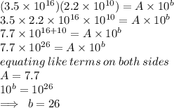 (3.5  \times 10^{16})(2.2  \times  10^{10}) = A  \times  10^b \\ 3.5 \times 2.2 \times 10^{16} \times 10^{10}= A  \times  10^b \\ 7.7 \times  {10}^{16 + 10} = A  \times  10^b \\ 7.7 \times  {10}^{26} = A  \times  10^b \\ equating \: like \: terms \: on \: both \: sides \\  A = 7.7  \\  10^b = {10}^{26}  \\  \implies \: b = 26