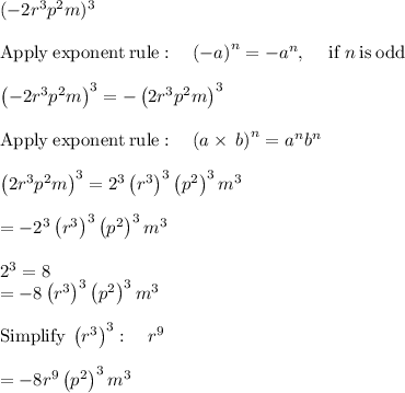 (-2r^3p^2m)^3\\\\\mathrm{Apply\:exponent\:rule}:\quad \left(-a\right)^n=-a^n,\:\quad \mathrm{if\:}n\mathrm{\:is\:odd}\\\\\left(-2r^3p^2m\right)^3=-\left(2r^3p^2m\right)^3\\\\\mathrm{Apply\:exponent\:rule}:\quad \left(a\times\:b\right)^n=a^nb^n\\\\\left(2r^3p^2m\right)^3=2^3\left(r^3\right)^3\left(p^2\right)^3m^3\\\\=-2^3\left(r^3\right)^3\left(p^2\right)^3m^3\\\\2^3=8\\=-8\left(r^3\right)^3\left(p^2\right)^3m^3\\\\\mathrm{Simplify\:}\left(r^3\right)^3:\quad r^9\\\\=-8r^9\left(p^2\right)^3m^3