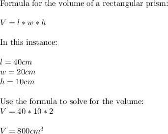 \text{Formula for the volume of a rectangular prism:}\\\\V = l  * w * h\\\\\text{In this instance:}\\\\l = 40 cm\\w = 20 cm\\h = 10cm\\\\\text{Use the formula to solve for the volume:}\\V = 40 * 10 * 2\\\\V = 800cm^{3}