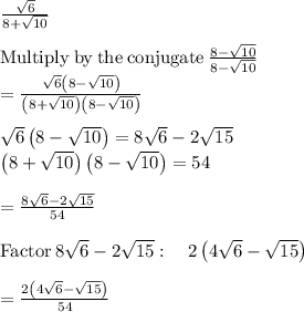 \frac{\sqrt{6} }{8+\sqrt{10} } \\\\\mathrm{Multiply\:by\:the\:conjugate}\:\frac{8-\sqrt{10}}{8-\sqrt{10}}\\=\frac{\sqrt{6}\left(8-\sqrt{10}\right)}{\left(8+\sqrt{10}\right)\left(8-\sqrt{10}\right)}\\\\\sqrt{6}\left(8-\sqrt{10}\right)=8\sqrt{6}-2\sqrt{15}\\\left(8+\sqrt{10}\right)\left(8-\sqrt{10}\right)=54\\\\=\frac{8\sqrt{6}-2\sqrt{15}}{54}\\\\\mathrm{Factor}\:8\sqrt{6}-2\sqrt{15}:\quad 2\left(4\sqrt{6}-\sqrt{15}\right)\\\\=\frac{2\left(4\sqrt{6}-\sqrt{15}\right)}{54}\\