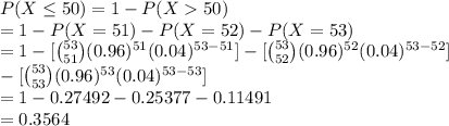P(X\leq 50)=1-P(X50)\\=1-P(X=51)-P(X=52)-P(X=53)\\=1-[{53\choose 51}(0.96)^{51}(0.04)^{53-51}]-[{53\choose 52}(0.96)^{52}(0.04)^{53-52}]\\-[{53\choose 53}(0.96)^{53}(0.04)^{53-53}]\\=1-0.27492-0.25377-0.11491\\=0.3564
