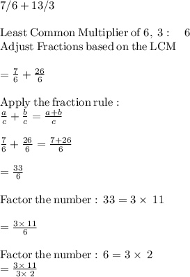7/6 + 13/3\\\\\mathrm{Least\:Common\:Multiplier\:of\:}6,\:3:\quad 6\\\mathrm{Adjust\:Fractions\:based\:on\:the\:LCM}\\\\=\frac{7}{6}+\frac{26}{6}\\\\\mathrm{Apply\:the\:fraction\:rule}:\\\quad \frac{a}{c}+\frac{b}{c}=\frac{a+b}{c}\\\\\frac{7}{6}+\frac{26}{6}=\frac{7+26}{6}\\\\=\frac{33}{6}\\\\\mathrm{Factor\:the\:number:\:}\:33=3\times\:11\\\\=\frac{3\times\:11}{6}\\\\\mathrm{Factor\:the\:number:\:}\:6=3\times\:2\\=\frac{3\times\:11}{3\times\:2}\\