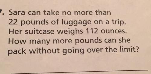 V. sara can take no more than 22 pounds of luggage on a trip. her suitcase weighs 112 ounces. how ma
