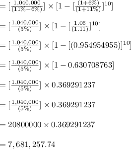 = [ \frac{1,040,000}{(11 \%-6\% )}] \times [1-[\frac{(1+6 \% )}{(1+11 \%)}]^{10}] \\\\= [ \frac{1,040,000}{(5 \%)}] \times [1-[\frac{1.06}{(1.11)}]^{10}] \\\\= [ \frac{1,040,000}{(5 \%)}] \times [1-[(0.954954955)]^{10}] \\\\= [ \frac{1,040,000}{(5 \%)}] \times [1- 0.630708763] \\\\= [ \frac{1,040,000}{(5 \%)}] \times 0.369291237\\\\= [ \frac{1,040,000}{(5 \%)}] \times 0.369291237\\\\= 20800000 \times 0.369291237 \\\\= 7,681,257.74