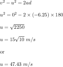 v^2-u^2=2ad\\\\u^2=0^2-2\times (-6.25)\times 180\\\\u=\sqrt{2250} \\\\u=15\sqrt{10}\ m/s\\ \\\text{or}\\\\u=47.43\ m/s