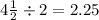 4\frac{1}{2} \div 2 = 2.25