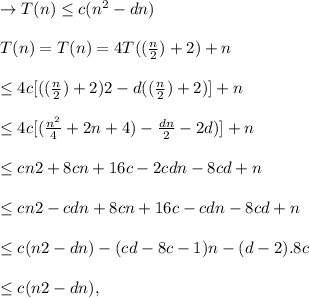 \to  T(n) \leq c (n^2 - dn) \\\\T(n) = T(n) = 4T((\frac{n}{2}) + 2) + n \\\\ \leq 4c [ ((\frac{n}{2}) + 2)2 - d((\frac{n}{2}) + 2) ]+ n \\\\ \leq 4c  [ (\frac{n^2}{4} + 2n + 4) - \frac{dn}{2} - 2d)]+ n \\\\\leq cn2 + 8cn + 16c - 2cdn - 8cd + n\\\\\leq cn2 -cdn +  8cn + 16c - cdn - 8cd + n\\\\\leq c(n2 -dn) - (cd- 8c - 1)n - (d - 2). 8c\\\\\leq c(n2 -dn),\\\\