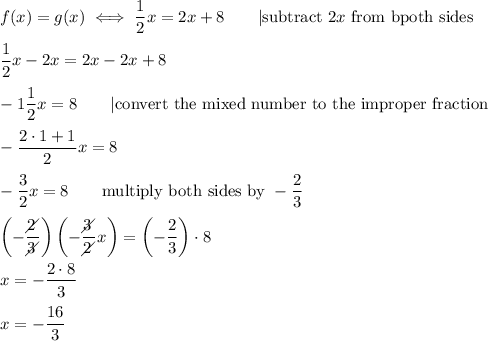 f(x)=g(x)\iff\dfrac{1}{2}x=2x+8\qquad|\text{subtract}\ 2x\ \text{from bpoth sides}\\\\\dfrac{1}{2}x-2x=2x-2x+8\\\\-1\dfrac{1}{2}x=8\qquad|\text{convert the mixed number to the improper fraction}\\\\-\dfrac{2\cdot1+1}{2}x=8\\\\-\dfrac{3}{2}x=8\qquad\text{multiply both sides by}\ -\dfrac{2}{3}\\\\\left(-\dfrac{2\!\!\!\!\diagup}{3\!\!\!\!\diagup}\right)\left(-\dfrac{3\!\!\!\!\diagup}{2\!\!\!\!\diagup}x\right)=\left(-\dfrac{2}{3}\right)\cdot8\\\\x=-\dfrac{2\cdot8}{3}\\\\x=-\dfrac{16}{3}