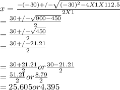 x = \frac{-(-30)+/-\sqrt{(-30)^{2} - 4 X 1 X 112.5} }{2 X 1} \\= \frac{30+/-\sqrt{900 - 450} }{2}\\ = \frac{30+/-\sqrt{450} }{2}\\ = \frac{30+/-21.21 }{2}\\\\ = \frac{30+21.21 }{2}   or  \frac{30-21.21 }{2}\\ = \frac{51.21 }{2}   or  \frac{8.79}{2}\\ = 25.605 or 4.395