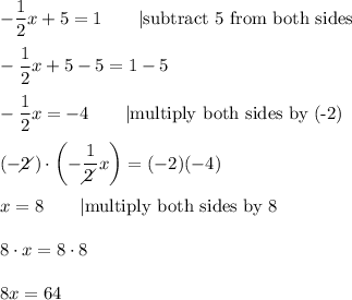 -\dfrac{1}{2}x+5=1\qquad|\text{subtract 5 from both sides}\\\\-\dfrac{1}{2}x+5-5=1-5\\\\-\dfrac{1}{2}x=-4\qquad|\text{multiply both sides by (-2)}\\\\(-2\!\!\!\!\diagup)\cdot\left(-\dfrac{1}{2\!\!\!\!\diagup}x\right)=(-2)(-4)\\\\x=8\qquad|\text{multiply both sides by 8}\\\\8\cdot x=8\cdot 8\\\\8x=64