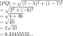 |PQ|  =  \sqrt{ ({7 - 5})^{2}  +  ({1 - 7})^{2} }  \\  =  \sqrt{ {2}^{2} +  ({ - 6})^{2}  }  \\  =  \sqrt{4 + 36 }  \:  \:  \:  \:  \:  \:  \:  \:  \:  \\  =  \sqrt{40} \:  \:    \\  = 2 \sqrt{10}  \\  = 6.32455532...