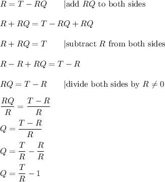 R = T - RQ\qquad|\text{add}\ RQ\ \text{to both sides}\\\\R+RQ=T-RQ+RQ\\\\R+RQ=T\qquad|\text{subtract}\ R\ \text{from both sides}\\\\R-R+RQ=T-R\\\\RQ=T-R\qquad|\text{divide both sides by} \ R\neq0\\\\\dfrac{RQ}{R}=\dfrac{T-R}{R}\\\\Q=\dfrac{T-R}{R}\\\\Q=\dfrac{T}{R}-\dfrac{R}{R}\\\\Q=\dfrac{T}{R}-1