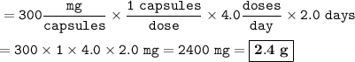 \tt =300\dfrac{mg}{capsules}\times \dfrac{1~capsules}{dose}\times 4.0\dfrac{doses}{day}\times 2.0~days\\\\=300\times 1\times 4.0\times 2.0~mg=2400~mg=\boxed{\bold{2.4~g}}