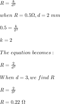R=\frac{k}{d^2}\\ \\when\ R=0.5 \Omega,d=2\ mm\\\\0.5=\frac{k}{2^2} \\\\k=2\\\\The\ equation\ becomes :\\\\R=\frac{2}{d^2}\\ \\When\ d=3, we\ find\ R\\\\R=\frac{2}{3^2} \\\\R=0.22\ \Omega
