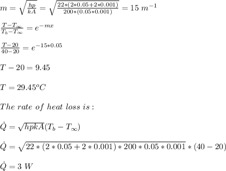 m=\sqrt{ \frac{hp}{kA} }=\sqrt {\frac{22*(2*0.05+2*0.001)}{200*(0.05*0.001)}} =15\ m^{-1}\\\\\frac{T-T_{\infty}}{T_b-T_{\infty}} =e^{-mx}\\\\\frac{T-20}{40-20} =e^{-15*0.05}\\\\T-20=9.45\\\\T=29.45^oC\\\\The\ rate\ of\ heat\ loss\ is:\\\\\dot{Q}=\sqrt{hpkA}(T_b-T_{\infty})\\ \\\dot{Q}=\sqrt{22*(2*0.05+2*0.001)*200*0.05*0.001}*(40-20)\\\\\dot{Q}=3\ W