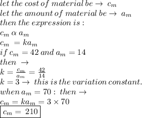 let \: the \: cost \: of \: material \: be  \to \:  c_{m} \\ let \: the \: amount \: of \: material \: be  \to \:  a_{m} \\ then  \: the \: expression \: is:  \\  c_{m} \:  \alpha  \:a_{m}  \\ c_{m} \:  = k  a_{m} \\ if \: c_{m}  = 42 \: and \:a_{m} = 14  \\ then \:  \to \\ k =  \frac{c_{m} }{a_{m}}  =  \frac{42}{14}  \\ k = 3 \to \: this \: is \: the \: variation \: constant. \\ when \: a_{m} = 70  :  \: then \to \\ c_{m}  = k  a_{m}  = 3 \times 70 \\   \boxed{ c_{m}  = \:  210}