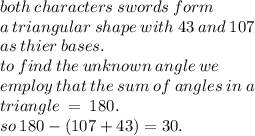 both \: characters \: swords \: form \:  \\ a \: triangular \: shape \: with \: 43 \: and \: 107 \:  \\ as \: thier \: bases. \\ to \: find \: the \: unknown \: angle \: we \ \\  \: employ \: that \: the \: sum \: of \: angles \: in \: a  \\ \: triangle \:  =  \: 180. \\ so \: 180 - (107 + 43) = 30.