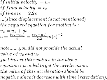 if \: initial \: velocity \:  =  u_{x} \\ if \: final \: velocity \:  =  v_{x} \\ if \: time \: is \:  = 2.2s  \\...(since \: displacement \: is \: not \: mentioned) \\ the \: required \: equation \: for \: motion\: is :  \\ v_{x} = u_{x} + at \\ a = \frac{( v_{x}  -u_{x}) }{t}= \frac{( v_{x}  -u_{x}) }{2.2}  {m(s)}^{ - 2}  \\  \\ note.......you \: did \: not \: provide \: the \: actual \\ value \: of \: v_{x} \:  and \: u_{x}. \\ just \: insert \: thier \: values \: in \: the \: above \\\: equation \: i \: proided \: to \: get \: the \: acceleration. \\ the \: value \: of \: this \: acceleration \: should \: be\\ \: negative \: since \: it \: decreses \: with \: time \: (reterdation).
