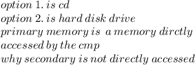 option \:1 . \:  is \: cd \\ option \:2. \:  is \: hard \: disk \: drive  \\ primary \: memory \: is \:  \: a \: memory \: dirctly \\  \: accessed \: by \: the \: cmp \\ why \: secondary \: is \: not \: directly \: accessed