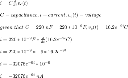 i=C\frac{d}{dt}v_c(t)\\ \\C=capacitance, i=current,v_c(t)=voltage\\\\given\ that\ C=220\ nF=220*10^{-9}F,v_c(t)=16.2e^{-9t}C\\\\i=220*10^{-9}F*\frac{d}{dt}(16.2e^{-9t}C) \\\\i=220*10^{-9}*-9*16.2e^{-9t}\\\\i=-32076e^{-9t}*10^{-9}\\\\i=-32076e^{-9t}\ nA