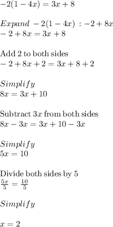-2 (1-4x) = 3x + 8\\\\Expand\:  -2(1-4x) \: :-2+8x\\-2+8x=3x+8\\\\\mathrm{Add\:}2\mathrm{\:to\:both\:sides}\\-2+8x+2=3x+8+2\\\\Simplify\\8x=3x+10\\\\\mathrm{Subtract\:}3x\mathrm{\:from\:both\:sides}\\8x-3x=3x+10-3x\\\\Simplify\\5x =10\\\\\mathrm{Divide\:both\:sides\:by\:}5\\\frac{5x}{5}=\frac{10}{5}\\\\Simplify\\\\x =2