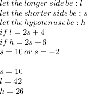 let \: the \: longer \: side \: be :l \\ let \: the \: shorter \: side \: be : s \\ let \: the \: hypotenuse \: be :  h \\ if \: l = 2s + 4 \\ if \: h = 2s  + 6 \\ s = 10 \: or \: s =  - 2 \\  \\s = 10 \\ l = 42 \\ h = 26