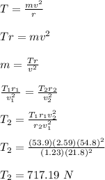 T= \frac{mv^2}{r}\\\\Tr = mv^2\\\\m =\frac{Tr}{v^2}\\\\ \frac{T_1r_1}{v_1^2} = \frac{T_2r_2}{v_2^2}\\\\T_2 = \frac{T_1r_1v_2^2}{r_2v_1^2}\\\\ T_2 = \frac{(53.9)(2.59)(54.8)^2}{(1.23)(21.8)^2}\\\\ T_2 = 717.19 \ N