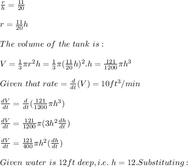 \frac{r}{h}=\frac{11}{20}\\  \\r=\frac{11}{20}h\\ \\The \ volume\ of\ the \ tank\ is:\\\\V = \frac{1}{3} \pi r^2 h=\frac{1}{3}\pi (\frac{11}{20}h)^2.h=\frac{121}{1200}\pi h^3 \\\\Given\ that\ rate=\frac{d}{dt}(V)= 10ft^3/min\\\\\frac{dV}{dt}= \frac{d}{dt}( \frac{121}{1200}\pi h^3)\\\\\frac{dV}{dt}=\frac{121}{1200}\pi (3h^2\frac{dh}{dt})\\\\\frac{dV}{dt}=\frac{121}{400}\pi h^2(\frac{dh}{dt})\\\\Given\ water\ is\ 12ft\ deep, i.e.\ h=12.Substituting:\\\\