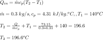 Q_{in}=\dot m c_p(T_2-T_1)\\\\\dot m =0.3\ kg/s,c_p=4.31\ kJ/kg.^oC, ,T_1=140^oC\\\\T_2=\frac{Q}{\dot m c_p} +T_1=\frac{73.15}{0.3*4.31}+140=196.6\\ \\T_2=196.6^oC
