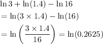 \begin{aligned}&\ln 3+ \ln (1.4) - \ln 16 \\ &= \ln(3 \times 1.4) - \ln (16) \\ &= \ln\left(\frac{3 \times 1.4}{16}\right) = \ln(0.2625) \end{aligned}