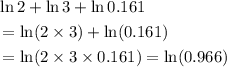 \begin{aligned}&\ln 2+ \ln 3 + \ln 0.161 \\ &= \ln(2 \times 3) + \ln (0.161) \\ &= \ln(2 \times 3 \times 0.161) = \ln(0.966) \end{aligned}