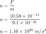 a=\dfrac{F}{m}\\\\a=\dfrac{10.58\times 10^{-11}}{9.1\times 10^{-31}}\\\\a=1.16\times 10^{20}\ m/s^2