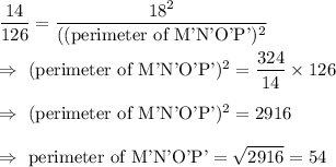 \dfrac{14}{126}=\dfrac{18^2}{(\text{(perimeter of M'N'O'P'})^2}\\\\\Rightarrow\ \text{(perimeter of M'N'O'P'})^2=\dfrac{324}{14}\times126\\\\\Rightarrow\ \text{(perimeter of M'N'O'P'})^2=2916\\\\\Rightarrow\ \text{perimeter of M'N'O'P'}=\sqrt{2916}=54