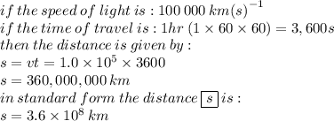 if \: the \: speed \: of \: light \: is : 100 \: 000 \: km  {(s)}^{ - 1} \\ if \: the \: time \:o f \: travel\: is : 1hr \: (1 \times 60 \times 60) = 3,600s \\ the n \: the\: distance \: is \: given \: by :  \\ s = vt   = 1.0 \times  {10}^{5} \times  3600  \\ s = 360,000,000 \: km \\ in \: standard \: form \: the \: distance \:  \boxed{s} \: is :  \\ s = 3.6 \times  {10}^{8}  \: km