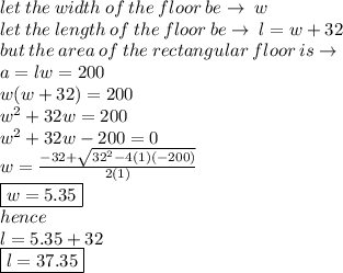 let \: the \: width \: of \: the \: floor \: be \to \: w \\ let \: the \: length \: of \: the \: floor \: be \to \: l = w + 32 \\ but  \: the\: are a\: of \: the \: rectangular \: floor \: is \to \\ a = lw = 200 \\ w(w + 32) = 200 \\  {w}^{2}  + 32w   = 200 \\ {w}^{2}  + 32w    - 200 = 0 \\ w =  \frac{ - 32 +  \sqrt{32 {}^{2} - 4(1)( - 200) } }{2(1)}  \\ \boxed{ w = 5.35} \\ hence \\ l = 5.35 + 32  \\  \boxed{l= 37.35}