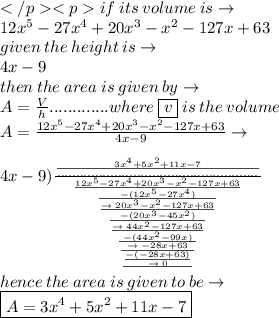 if \: its \: volume \: is \to \: \\  12x^{5}- 27x^{4} + 20x^{3} - x^{2} - 127x + 63 \\ given \: the \: height \: is \to \\ 4x - 9 \\ then \: the \:a rea \: is \: given \: by \to \\ A= \frac{V}{h} .............where \:  \boxed{v} \: is \: the \: volume \\ A= \frac{12x^{5}- 27x^{4} + 20x^{3} - x^{2} - 127x + 63 }{4x - 9 }  \to\\   \\ 4x - 9 ) \frac{ \frac{3 {x}^{4}   +   {5x}^{2}  + 11x - 7}{.....................................................} }{ \frac{12x^{5}- 27x^{4} + 20x^{3} - x^{2} - 127x + 63}{ \frac{ - (12x^{5}- 27x^{4}) }{ \frac{  \to \:  20x^{3} - x^{2} - 127x + 63}{ \frac{ -(20x^{3} - 45 {x}^{2} )  }{ \frac{ \to \:  44 {x}^{2} - 127x + 63}{ \frac{ - (44 {x}^{2} - 99x)}{ \frac{ \to \:  - 28x + 63}{ \frac{ \frac{ - ( - 28x + 63)}{ \to \: 0} }{} } } } } } } } }  \\ hence\: the \: area \: is \: given \: to \: be \to \\  \boxed{A=3 {x}^{4}   +   {5x}^{2}  + 11x - 7}