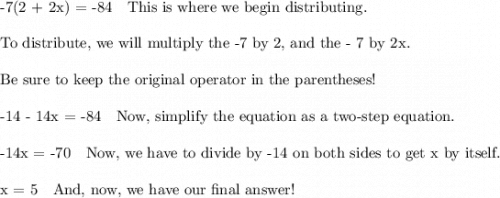 \text{-7(2 + 2x) =  -84 \ \ This is where we begin distributing.}\\\\\text{To distribute, we will multiply the -7 by 2, and the - 7 by 2x.}\\\\\text{Be sure to keep the original operator in the parentheses!}\\\\\text{-14 - 14x = -84 \ \ Now, simplify the equation as a two-step equation.}\\\\\text{-14x = -70 \ \ Now, we have to divide by -14 on both sides to get x by itself.}\\\\\text{x = 5 \ \ And, now, we have our final answer!}