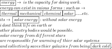 \boxed{energy} \to \: is \: the \: capacity \: for \: doing \: work. \\  \: energy \: can \: exist\: in \: vaious \: forms : such \: as \to \\  \boxed{thermal}\boxed{mechanical}\boxed{chemical}\boxed{solar}......etc.\\ its \to \: \boxed{ solar \: energy} : without \: solar \: energy \\  \: i \: dont \: think \: life \: on \: earth \: or \:  \\ other \:p lanetry \: bodies \: would  \: be \: possible. \\  \: solar \: energy \: from \: different \: stars \\  \: are \: responssible \: for \: warming \: of \: thier \: solar \: systems \\  \: and \:collectively \:  saves\: thier \: galaxies \: from \: being \:  \boxed{dark \: cold}.